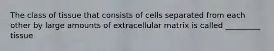 The class of tissue that consists of cells separated from each other by large amounts of extracellular matrix is called _________ tissue