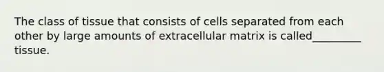 The class of tissue that consists of cells separated from each other by large amounts of extracellular matrix is called_________ tissue.