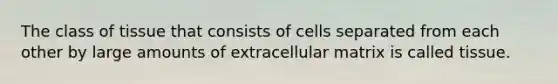 The class of tissue that consists of cells separated from each other by large amounts of extracellular matrix is called tissue.