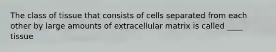 The class of tissue that consists of cells separated from each other by large amounts of extracellular matrix is called ____ tissue