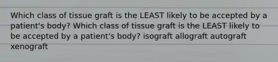 Which class of tissue graft is the LEAST likely to be accepted by a patient's body? Which class of tissue graft is the LEAST likely to be accepted by a patient's body? isograft allograft autograft xenograft