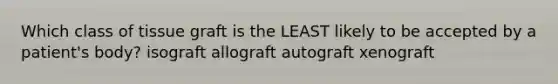 Which class of tissue graft is the LEAST likely to be accepted by a patient's body? isograft allograft autograft xenograft