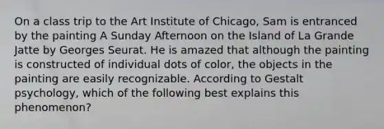 On a class trip to the Art Institute of Chicago, Sam is entranced by the painting A Sunday Afternoon on the Island of La Grande Jatte by Georges Seurat. He is amazed that although the painting is constructed of individual dots of color, the objects in the painting are easily recognizable. According to Gestalt psychology, which of the following best explains this phenomenon?