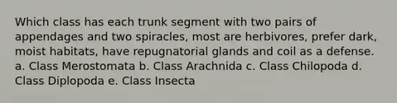 Which class has each trunk segment with two pairs of appendages and two spiracles, most are herbivores, prefer dark, moist habitats, have repugnatorial glands and coil as a defense. a. Class Merostomata b. Class Arachnida c. Class Chilopoda d. Class Diplopoda e. Class Insecta