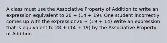 A class must use the Associative Property of Addition to write an expression equivalent to 28 + (14 + 19). One student incorrectly comes up with the expression28 + (19 + 14) Write an expression that is equivalent to 28 + (14 + 19) by the Associative Property of Addition