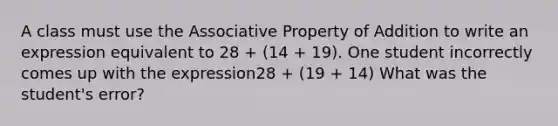 A class must use the Associative Property of Addition to write an expression equivalent to 28 + (14 + 19). One student incorrectly comes up with the expression28 + (19 + 14) What was the student's error?