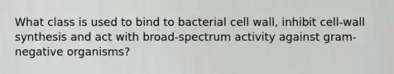 What class is used to bind to bacterial cell wall, inhibit cell-wall synthesis and act with broad-spectrum activity against gram-negative organisms?