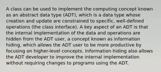 A class can be used to implement the computing concept known as an abstract data type (ADT), which is a data type whose creation and update are constrained to specific, well-defined operations (the class interface). A key aspect of an ADT is that the internal implementation of the data and operations are hidden from the ADT user, a concept known as information hiding, which allows the ADT user to be more productive by focusing on higher-level concepts. Information hiding also allows the ADT developer to improve the internal implementation without requiring changes to programs using the ADT.