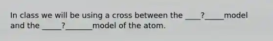 In class we will be using a cross between the ____?_____model and the _____?_______model of the atom.