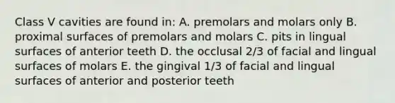 Class V cavities are found in: A. premolars and molars only B. proximal surfaces of premolars and molars C. pits in lingual surfaces of anterior teeth D. the occlusal 2/3 of facial and lingual surfaces of molars E. the gingival 1/3 of facial and lingual surfaces of anterior and posterior teeth