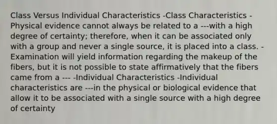 Class Versus Individual Characteristics -Class Characteristics -Physical evidence cannot always be related to a ---with a high degree of certainty; therefore, when it can be associated only with a group and never a single source, it is placed into a class. -Examination will yield information regarding the makeup of the fibers, but it is not possible to state affirmatively that the fibers came from a --- -Individual Characteristics -Individual characteristics are ---in the physical or biological evidence that allow it to be associated with a single source with a high degree of certainty