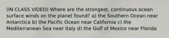 (IN CLASS VIDEO) Where are the strongest, continuous ocean surface winds on the planet found? a) the Southern Ocean near Antarctica b) the Pacific Ocean near California c) the Mediterranean Sea near Italy d) the Gulf of Mexico near Florida