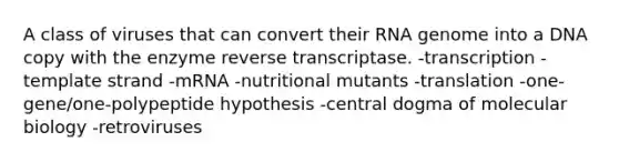 A class of viruses that can convert their RNA genome into a DNA copy with the enzyme reverse transcriptase. -transcription -template strand -mRNA -nutritional mutants -translation -one-gene/one-polypeptide hypothesis -central dogma of molecular biology -retroviruses