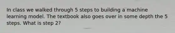 In class we walked through 5 steps to building a machine learning model. The textbook also goes over in some depth the 5 steps. What is step 2?