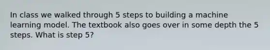 In class we walked through 5 steps to building a machine learning model. The textbook also goes over in some depth the 5 steps. What is step 5?