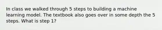 In class we walked through 5 steps to building a machine learning model. The textbook also goes over in some depth the 5 steps. What is step 1?