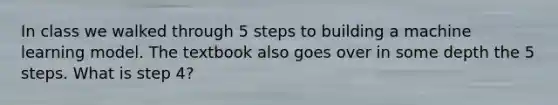 In class we walked through 5 steps to building a machine learning model. The textbook also goes over in some depth the 5 steps. What is step 4?