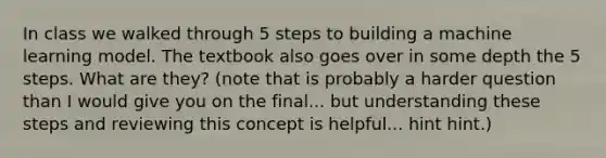 In class we walked through 5 steps to building a machine learning model. The textbook also goes over in some depth the 5 steps. What are they? (note that is probably a harder question than I would give you on the final... but understanding these steps and reviewing this concept is helpful... hint hint.)