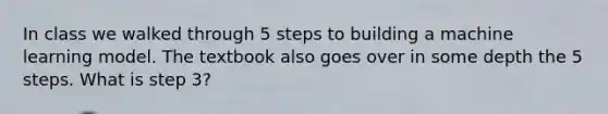 In class we walked through 5 steps to building a machine learning model. The textbook also goes over in some depth the 5 steps. What is step 3?