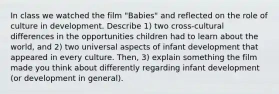 In class we watched the film "Babies" and reflected on the role of culture in development. Describe 1) two cross-cultural differences in the opportunities children had to learn about the world, and 2) two universal aspects of infant development that appeared in every culture. Then, 3) explain something the film made you think about differently regarding infant development (or development in general).