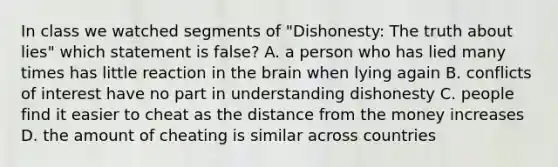 In class we watched segments of "Dishonesty: The truth about lies" which statement is false? A. a person who has lied many times has little reaction in the brain when lying again B. conflicts of interest have no part in understanding dishonesty C. people find it easier to cheat as the distance from the money increases D. the amount of cheating is similar across countries