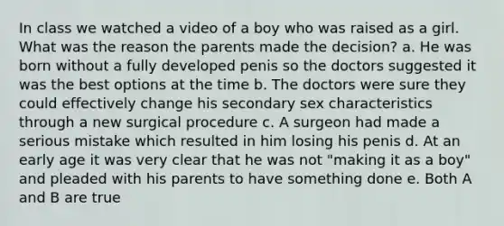 In class we watched a video of a boy who was raised as a girl. What was the reason the parents made the decision? a. He was born without a fully developed penis so the doctors suggested it was the best options at the time b. The doctors were sure they could effectively change his secondary sex characteristics through a new surgical procedure c. A surgeon had made a serious mistake which resulted in him losing his penis d. At an early age it was very clear that he was not "making it as a boy" and pleaded with his parents to have something done e. Both A and B are true