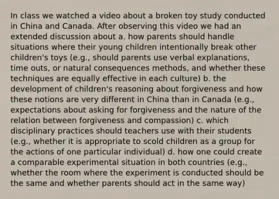 In class we watched a video about a broken toy study conducted in China and Canada. After observing this video we had an extended discussion about a. how parents should handle situations where their young children intentionally break other children's toys (e.g., should parents use verbal explanations, time outs, or natural consequences methods, and whether these techniques are equally effective in each culture) b. the development of children's reasoning about forgiveness and how these notions are very different in China than in Canada (e.g., expectations about asking for forgiveness and the nature of the relation between forgiveness and compassion) c. which disciplinary practices should teachers use with their students (e.g., whether it is appropriate to scold children as a group for the actions of one particular individual) d. how one could create a comparable experimental situation in both countries (e.g., whether the room where the experiment is conducted should be the same and whether parents should act in the same way)