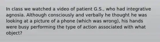 In class we watched a video of patient G.S., who had integrative agnosia. Although consciously and verbally he thought he was looking at a picture of a phone (which was wrong), his hands were busy performing the type of action associated with what object?