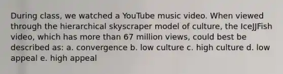 During class, we watched a YouTube music video. When viewed through the hierarchical skyscraper model of culture, the IceJJFish video, which has more than 67 million views, could best be described as: a. convergence b. low culture c. high culture d. low appeal e. high appeal