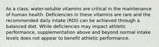 As a class, water-soluble vitamins are critical in the maintenance of human health. Deficiencies in these vitamins are rare and the recommended daily intake (RDI) can be achieved through a balanced diet. While deficiencies may impact athletic performance, supplementation above and beyond normal intake levels does not appear to benefit athletic performance.