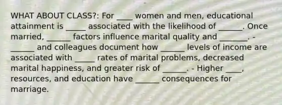 WHAT ABOUT CLASS?: For ____ women and men, educational attainment is _____ associated with the likelihood of ______. Once married, ______ factors influence marital quality and _______. - ______ and colleagues document how ______ levels of income are associated with _____ rates of marital problems, decreased marital happiness, and greater risk of ______. - Higher ____, resources, and education have ______ consequences for marriage.