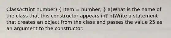 ClassAct(int number) ( item = number; ) a)What is the name of the class that this constructor appears in? b)Write a statement that creates an object from the class and passes the value 25 as an argument to the constructor.