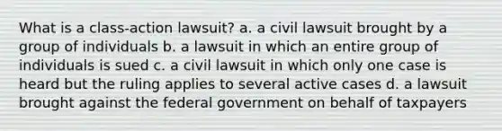 What is a class-action lawsuit? a. a civil lawsuit brought by a group of individuals b. a lawsuit in which an entire group of individuals is sued c. a civil lawsuit in which only one case is heard but the ruling applies to several active cases d. a lawsuit brought against the federal government on behalf of taxpayers