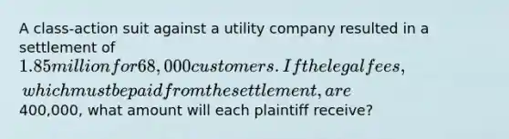 A class-action suit against a utility company resulted in a settlement of 1.85 million for 68,000 customers. If the legal fees, which must be paid from the settlement, are400,000, what amount will each plaintiff receive?