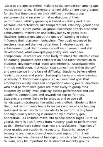 -Classes are age stratified, making social comparison among age mates easier to do. -Elementary school children are also grouped for the first time based on their abilities (reading group assignment) and receive formal evaluations of their performance. -Ability grouping is based on ability and other personal characteristics, like temperament, ethnicity, gender and social class. -One's particular group placement affects academic achievement, motivation and behaviour even years later. -Teachers' perceptions about the goals of learning in school influence their classroom behaviour. -Two goals espoused by teachers received the most attention: 1. Mastery goals: an achievement goal that focuses on self improvement and skill development, while downplaying ability level and peer comparison. -Teachers are more likely to stress the intrinsic value of learning, promote peer collaboration and tailor instruction to students' developmental levels and interests. -Associated with intrinsic motivation, motivation that comes from within the self, and persistence in the face of difficulty. -Students believe effort leads to success and prefer challenging tasks and view learning positively. 2. Performance goals: an achievement goal that emphasizes ability level and competition among peers. -Teachers who hold performance goals are more likely to group their students by ability level, publicly assess performance and use academic competitions and rewards for top performers. -Students are more likely to be anxious and to use self handicapping strategies like withdrawing effort. -Students think that good performance leads to success and avoid challenging tasks and tie self worth to their ability to perform. -Long term and high quality learning is promoted by a mastery goal orientation. -As children move into middle school (ages 10 to 14 years), there is a shift away from mastery goals to performance goals. -Elementary school teachers are socializers. -Teachers of older grades are academic instructors. -Students' sense of belonging and perceptions of emotional support from their teachers decline. -Sense of belonging, which is tied to motivation to learn, may be important for students of minority groups.