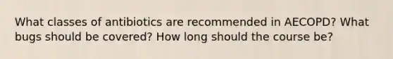 What classes of antibiotics are recommended in AECOPD? What bugs should be covered? How long should the course be?