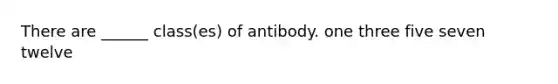 There are ______ class(es) of antibody. one three five seven twelve