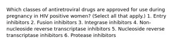 Which classes of antiretroviral drugs are approved for use during pregnancy in HIV positive women? (Select all that apply.) 1. Entry inhibitors 2. Fusion inhibitors 3. Integrase inhibitors 4. Non-nucleoside reverse transcriptase inhibitors 5. Nucleoside reverse transcriptase inhibitors 6. Protease inhibitors