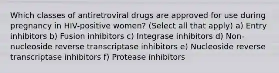 Which classes of antiretroviral drugs are approved for use during pregnancy in HIV-positive women? (Select all that apply) a) Entry inhibitors b) Fusion inhibitors c) Integrase inhibitors d) Non-nucleoside reverse transcriptase inhibitors e) Nucleoside reverse transcriptase inhibitors f) Protease inhibitors