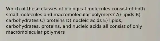 Which of these classes of biological molecules consist of both small molecules and macromolecular polymers? A) lipids B) carbohydrates C) proteins D) nucleic acids E) lipids, carbohydrates, proteins, and nucleic acids all consist of only macromolecular polymers