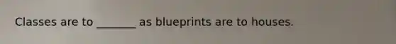 Classes are to _______ as blueprints are to houses.