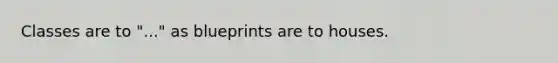 Classes are to "..." as blueprints are to houses.