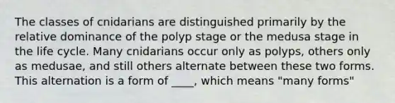 The classes of cnidarians are distinguished primarily by the relative dominance of the polyp stage or the medusa stage in the life cycle. Many cnidarians occur only as polyps, others only as medusae, and still others alternate between these two forms. This alternation is a form of ____, which means "many forms"