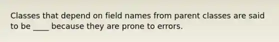 Classes that depend on field names from parent classes are said to be ____ because they are prone to errors.