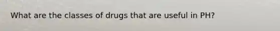 What are the classes of drugs that are useful in PH?