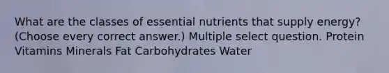 What are the classes of essential nutrients that supply energy? (Choose every correct answer.) Multiple select question. Protein Vitamins Minerals Fat Carbohydrates Water