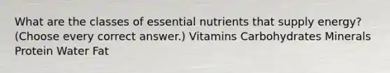 What are the classes of essential nutrients that supply energy? (Choose every correct answer.) Vitamins Carbohydrates Minerals Protein Water Fat