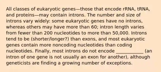 All classes of eukaryotic genes—those that encode rRNA, tRNA, and proteins—may contain introns. The number and size of introns vary widely: some eukaryotic genes have no introns, whereas others may have more than 60; intron length varies from fewer than 200 nucleotides to more than 50,000. Introns tend to be (shorter/longer?) than exons, and most eukaryotic genes contain more noncoding nucleotides than coding nucleotides. Finally, most introns do not encode ____________ (an intron of one gene is not usually an exon for another), although geneticists are finding a growing number of exceptions.