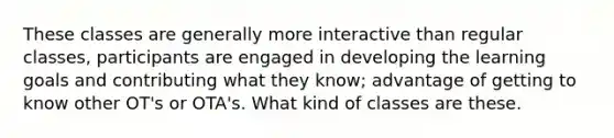 These classes are generally more interactive than regular classes, participants are engaged in developing the learning goals and contributing what they know; advantage of getting to know other OT's or OTA's. What kind of classes are these.