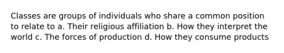 Classes are groups of individuals who share a common position to relate to a. Their religious affiliation b. How they interpret the world c. The forces of production d. How they consume products